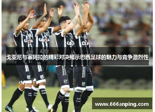 戈亚尼与塞阿拉的精彩对决揭示巴西足球的魅力与竞争激烈性