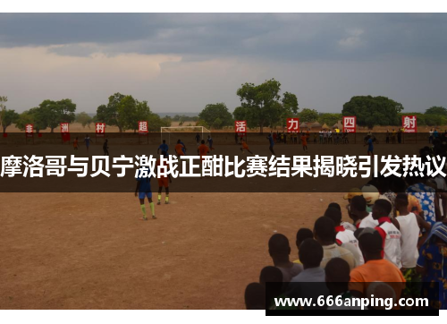 摩洛哥与贝宁激战正酣比赛结果揭晓引发热议