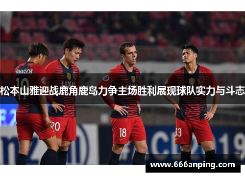 松本山雅迎战鹿角鹿岛力争主场胜利展现球队实力与斗志