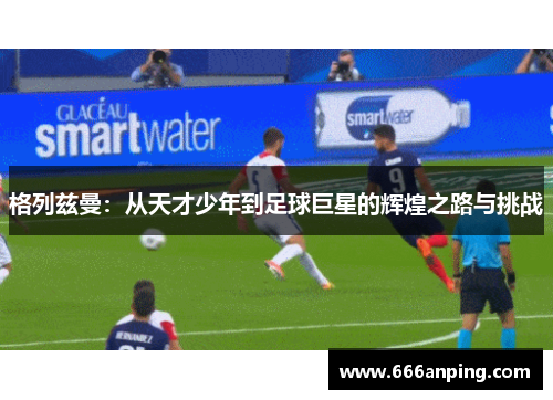 格列兹曼：从天才少年到足球巨星的辉煌之路与挑战