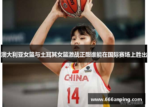 澳大利亚女篮与土耳其女篮激战正酣谁能在国际赛场上胜出