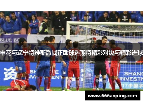 申花与辽宁特维斯激战正酣球迷期待精彩对决与精彩进球
